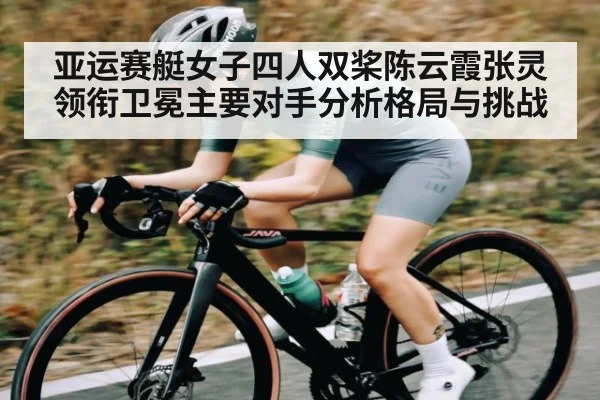 亚运赛艇女子四人双桨陈云霞张灵领衔卫冕主要对手分析格局与挑战（haixing）