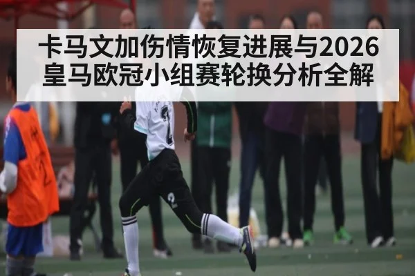 卡马文加伤情恢复进展与2026皇马欧冠小组赛轮换分析全解