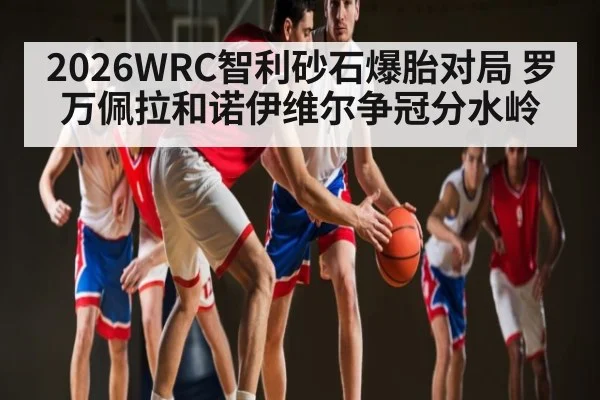 2026WRC智利砂石爆胎对局 罗万佩拉和诺伊维尔争冠分水岭