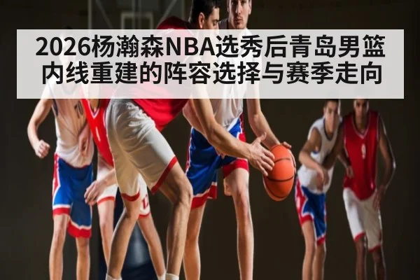 2026杨瀚森NBA选秀后青岛男篮内线重建的阵容选择与赛季走向