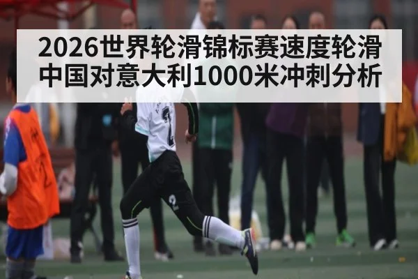 2026世界轮滑锦标赛速度轮滑中国对意大利1000米冲刺分析