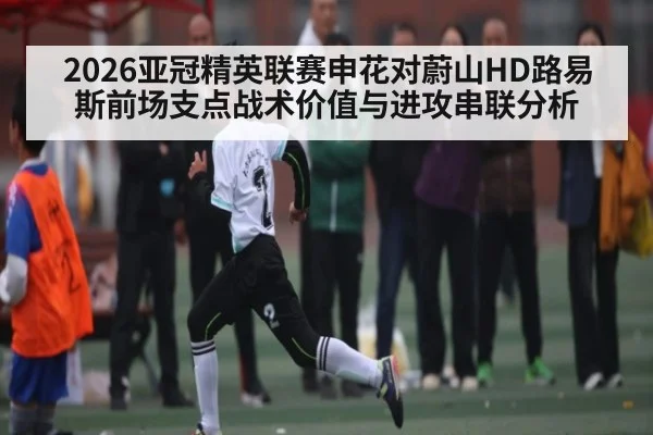 2026亚冠精英联赛申花对蔚山HD路易斯前场支点战术价值与进攻串联分析（haixing）